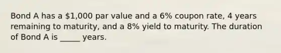 Bond A has a 1,000 par value and a 6% coupon rate, 4 years remaining to maturity, and a 8% yield to maturity. The duration of Bond A is _____ years.