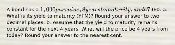 A bond has a 1,000 par value, 8 years to maturity, and a 7% annual coupon and sells for980. a. What is its yield to maturity (YTM)? Round your answer to two decimal places. b. Assume that the yield to maturity remains constant for the next 4 years. What will the price be 4 years from today? Round your answer to the nearest cent.