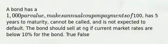 A bond has a 1,000 par value, makes annual coupon payments of100, has 5 years to maturity, cannot be called, and is not expected to default. The bond should sell at ng if current market rates are below 10% for the bond. True False