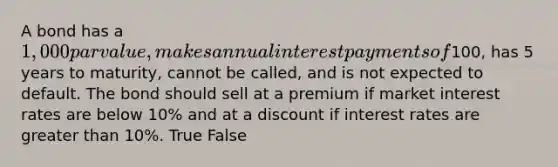 A bond has a 1,000 par value, makes annual interest payments of100, has 5 years to maturity, cannot be called, and is not expected to default. The bond should sell at a premium if market interest rates are below 10% and at a discount if interest rates are <a href='https://www.questionai.com/knowledge/ktgHnBD4o3-greater-than' class='anchor-knowledge'>greater than</a> 10%. True False