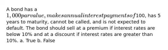 A bond has a 1,000 par value, makes annual interest payments of100, has 5 years to maturity, cannot be called, and is not expected to default. The bond should sell at a premium if interest rates are below 10% and at a discount if interest rates are <a href='https://www.questionai.com/knowledge/ktgHnBD4o3-greater-than' class='anchor-knowledge'>greater than</a> 10%. a. True b. False