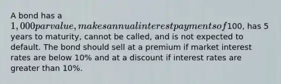 A bond has a 1,000 par value, makes annual interest payments of100, has 5 years to maturity, cannot be called, and is not expected to default. The bond should sell at a premium if market interest rates are below 10% and at a discount if interest rates are greater than 10%.