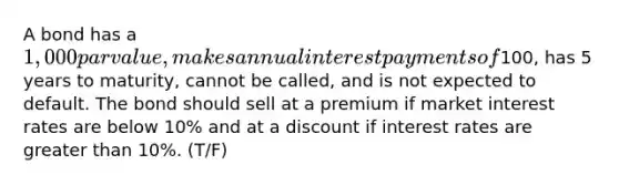 A bond has a 1,000 par value, makes annual interest payments of100, has 5 years to maturity, cannot be called, and is not expected to default. The bond should sell at a premium if market interest rates are below 10% and at a discount if interest rates are <a href='https://www.questionai.com/knowledge/ktgHnBD4o3-greater-than' class='anchor-knowledge'>greater than</a> 10%. (T/F)