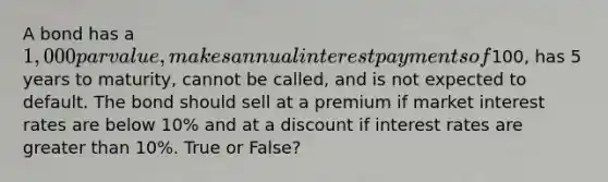 A bond has a 1,000 par value, makes annual interest payments of100, has 5 years to maturity, cannot be called, and is not expected to default. The bond should sell at a premium if market interest rates are below 10% and at a discount if interest rates are greater than 10%. True or False?