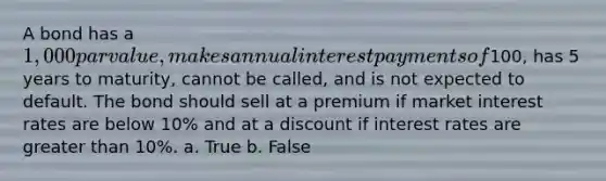 A bond has a 1,000 par value, makes annual interest payments of100, has 5 years to maturity, cannot be called, and is not expected to default. The bond should sell at a premium if market interest rates are below 10% and at a discount if interest rates are greater than 10%. a. True b. False