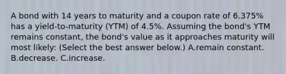 A bond with 14 years to maturity and a coupon rate of 6.375% has a yield-to-maturity (YTM) of 4.5%. Assuming the bond's YTM remains constant, the bond's value as it approaches maturity will most likely: (Select the best answer below.) A.remain constant. B.decrease. C.increase.