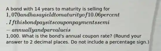 A bond with 14 years to maturity is selling for 1,070 and has a yield to maturity of 10.06 percent. If this bond pays its coupon payments semi-annually and par value is1,000. What is the bond's annual coupon rate? (Round your answer to 2 decimal places. Do not include a percentage sign.)