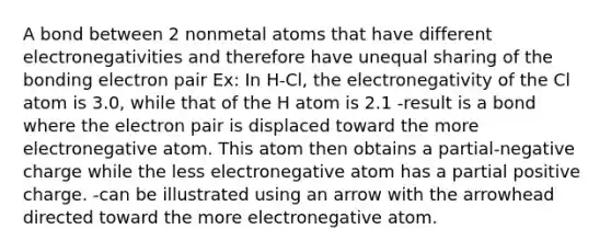 A bond between 2 nonmetal atoms that have different electronegativities and therefore have unequal sharing of the bonding electron pair Ex: In H-Cl, the electronegativity of the Cl atom is 3.0, while that of the H atom is 2.1 -result is a bond where the electron pair is displaced toward the more electronegative atom. This atom then obtains a partial-negative charge while the less electronegative atom has a partial positive charge. -can be illustrated using an arrow with the arrowhead directed toward the more electronegative atom.