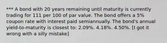 *** A bond with 20 years remaining until maturity is currently trading for 111 per 100 of par value. The bond offers a 5% coupon rate with interest paid semiannually. The bond's annual yield-to-maturity is closest to: 2.09%. 4.18%. 4.50%. [I got it wrong with a silly mistake]