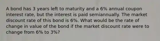 A bond has 3 years left to maturity and a 6% annual coupon interest rate, but the interest is paid semiannually. The market discount rate of this bond is 6%. What would be the rate of change in value of the bond if the market discount rate were to change from 6% to 3%?