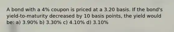 A bond with a 4% coupon is priced at a 3.20 basis. If the bond's yield-to-maturity decreased by 10 basis points, the yield would be: a) 3.90% b) 3.30% c) 4.10% d) 3.10%