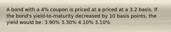 A bond with a 4% coupon is priced at a priced at a 3.2 basis. If the bond's yield-to-maturity decreased by 10 basis points, the yield would be: 3.90% 3.30% 4.10% 3.10%