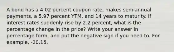 A bond has a 4.02 percent coupon rate, makes semiannual payments, a 5.97 percent YTM, and 14 years to maturity. If interest rates suddenly rise by 2.2 percent, what is the percentage change in the price? Write your answer in percentage form, and put the negative sign if you need to. For example, -20.15.