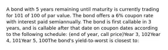 A bond with 5 years remaining until maturity is currently trading for 101 of 100 of par value. The bond offers a 6% coupon rate with interest paid semiannually. The bond is first callable in 3 years, and is callable after that date on coupon dates according to the following schedule: (end of year, call price)Year 3, 102Year 4, 101Year 5, 100The bond's yield-to-worst is closest to: