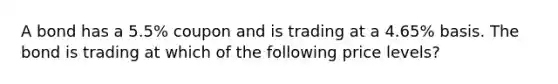 A bond has a 5.5% coupon and is trading at a 4.65% basis. The bond is trading at which of the following price levels?