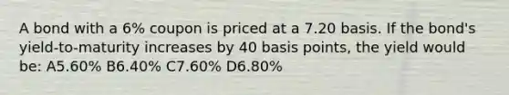 A bond with a 6% coupon is priced at a 7.20 basis. If the bond's yield-to-maturity increases by 40 basis points, the yield would be: A5.60% B6.40% C7.60% D6.80%