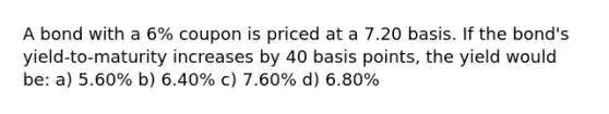 A bond with a 6% coupon is priced at a 7.20 basis. If the bond's yield-to-maturity increases by 40 basis points, the yield would be: a) 5.60% b) 6.40% c) 7.60% d) 6.80%