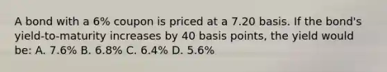 A bond with a 6% coupon is priced at a 7.20 basis. If the bond's yield-to-maturity increases by 40 basis points, the yield would be: A. 7.6% B. 6.8% C. 6.4% D. 5.6%