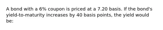 A bond with a 6% coupon is priced at a 7.20 basis. If the bond's yield-to-maturity increases by 40 basis points, the yield would be: