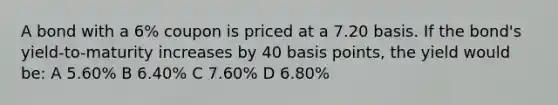 A bond with a 6% coupon is priced at a 7.20 basis. If the bond's yield-to-maturity increases by 40 basis points, the yield would be: A 5.60% B 6.40% C 7.60% D 6.80%