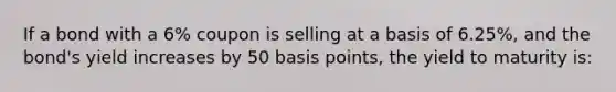 If a bond with a 6% coupon is selling at a basis of 6.25%, and the bond's yield increases by 50 basis points, the yield to maturity is: