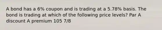 A bond has a 6% coupon and is trading at a 5.78% basis. The bond is trading at which of the following price levels? Par A discount A premium 105 7/8