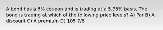 A bond has a 6% coupon and is trading at a 5.78% basis. The bond is trading at which of the following price levels? A) Par B) A discount C) A premium D) 105 7/8