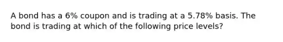 A bond has a 6% coupon and is trading at a 5.78% basis. The bond is trading at which of the following price levels?