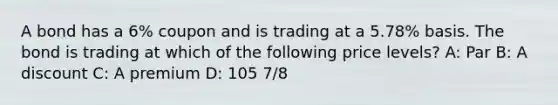 A bond has a 6% coupon and is trading at a 5.78% basis. The bond is trading at which of the following price levels? A: Par B: A discount C: A premium D: 105 7/8