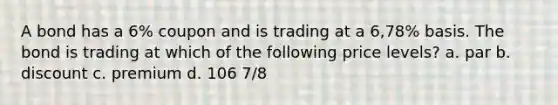 A bond has a 6% coupon and is trading at a 6,78% basis. The bond is trading at which of the following price levels? a. par b. discount c. premium d. 106 7/8