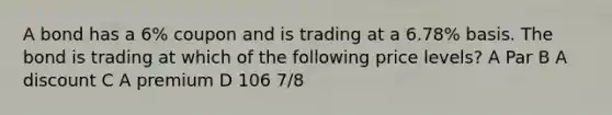 A bond has a 6% coupon and is trading at a 6.78% basis. The bond is trading at which of the following price levels? A Par B A discount C A premium D 106 7/8