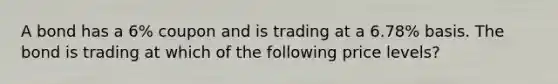 A bond has a 6% coupon and is trading at a 6.78% basis. The bond is trading at which of the following price levels?