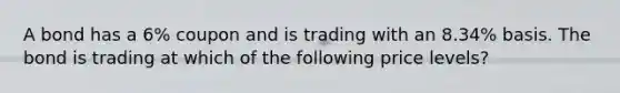 A bond has a 6% coupon and is trading with an 8.34% basis. The bond is trading at which of the following price levels?