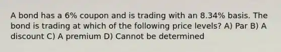 A bond has a 6% coupon and is trading with an 8.34% basis. The bond is trading at which of the following price levels? A) Par B) A discount C) A premium D) Cannot be determined