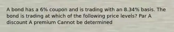 A bond has a 6% coupon and is trading with an 8.34% basis. The bond is trading at which of the following price levels? Par A discount A premium Cannot be determined