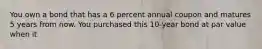 You own a bond that has a 6 percent annual coupon and matures 5 years from now. You purchased this 10-year bond at par value when it