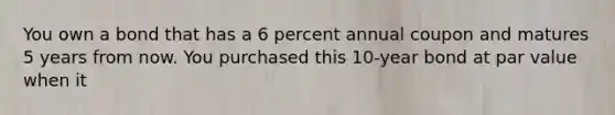 You own a bond that has a 6 percent annual coupon and matures 5 years from now. You purchased this 10-year bond at par value when it