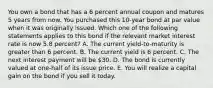 You own a bond that has a 6 percent annual coupon and matures 5 years from now. You purchased this 10-year bond at par value when it was originally issued. Which one of the following statements applies to this bond if the relevant market interest rate is now 5.8 percent? A. The current yield-to-maturity is greater than 6 percent. B. The current yield is 6 percent. C. The next interest payment will be 30. D. The bond is currently valued at one-half of its issue price. E. You will realize a capital gain on the bond if you sell it today.