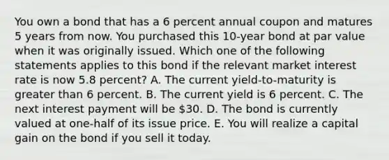 You own a bond that has a 6 percent annual coupon and matures 5 years from now. You purchased this 10-year bond at par value when it was originally issued. Which one of the following statements applies to this bond if the relevant market interest rate is now 5.8 percent? A. The current yield-to-maturity is greater than 6 percent. B. The current yield is 6 percent. C. The next interest payment will be 30. D. The bond is currently valued at one-half of its issue price. E. You will realize a capital gain on the bond if you sell it today.