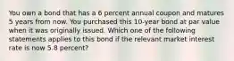 You own a bond that has a 6 percent annual coupon and matures 5 years from now. You purchased this 10-year bond at par value when it was originally issued. Which one of the following statements applies to this bond if the relevant market interest rate is now 5.8 percent?