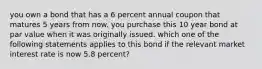 you own a bond that has a 6 percent annual coupon that matures 5 years from now. you purchase this 10 year bond at par value when it was originally issued. which one of the following statements applies to this bond if the relevant market interest rate is now 5.8 percent?