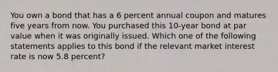 You own a bond that has a 6 percent annual coupon and matures five years from now. You purchased this 10-year bond at par value when it was originally issued. Which one of the following statements applies to this bond if the relevant market interest rate is now 5.8 percent?