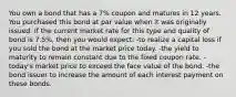 You own a bond that has a 7% coupon and matures in 12 years. You purchased this bond at par value when it was originally issued. If the current market rate for this type and quality of bond is 7.5%, then you would expect: -to realize a capital loss if you sold the bond at the market price today. -the yield to maturity to remain constant due to the fixed coupon rate. -today's market price to exceed the face value of the bond. -the bond issuer to increase the amount of each interest payment on these bonds.