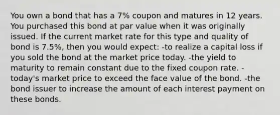 You own a bond that has a 7% coupon and matures in 12 years. You purchased this bond at par value when it was originally issued. If the current market rate for this type and quality of bond is 7.5%, then you would expect: -to realize a capital loss if you sold the bond at the market price today. -the yield to maturity to remain constant due to the fixed coupon rate. -today's market price to exceed the face value of the bond. -the bond issuer to increase the amount of each interest payment on these bonds.