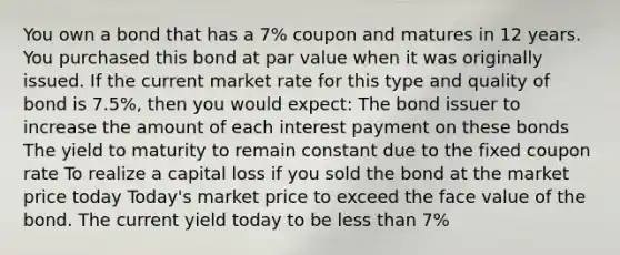 You own a bond that has a 7% coupon and matures in 12 years. You purchased this bond at par value when it was originally issued. If the current market rate for this type and quality of bond is 7.5%, then you would expect: The bond issuer to increase the amount of each interest payment on these bonds The yield to maturity to remain constant due to the fixed coupon rate To realize a capital loss if you sold the bond at the market price today Today's market price to exceed the face value of the bond. The current yield today to be less than 7%