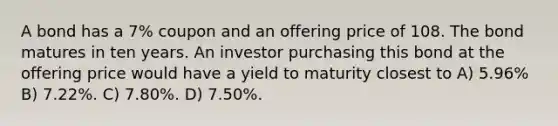 A bond has a 7% coupon and an offering price of 108. The bond matures in ten years. An investor purchasing this bond at the offering price would have a yield to maturity closest to A) 5.96% B) 7.22%. C) 7.80%. D) 7.50%.