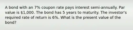 A bond with an 7% coupon rate pays interest semi-annually. Par value is 1,000. The bond has 5 years to maturity. The investor's required rate of return is 6%. What is the present value of the bond?