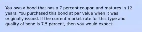 You own a bond that has a 7 percent coupon and matures in 12 years. You purchased this bond at par value when it was originally issued. If the current market rate for this type and quality of bond is 7.5 percent, then you would expect: