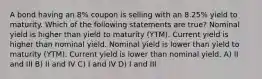 A bond having an 8% coupon is selling with an 8.25% yield to maturity. Which of the following statements are true? Nominal yield is higher than yield to maturity (YTM). Current yield is higher than nominal yield. Nominal yield is lower than yield to maturity (YTM). Current yield is lower than nominal yield. A) II and III B) II and IV C) I and IV D) I and III