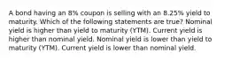 A bond having an 8% coupon is selling with an 8.25% yield to maturity. Which of the following statements are true? Nominal yield is higher than yield to maturity (YTM). Current yield is higher than nominal yield. Nominal yield is lower than yield to maturity (YTM). Current yield is lower than nominal yield.